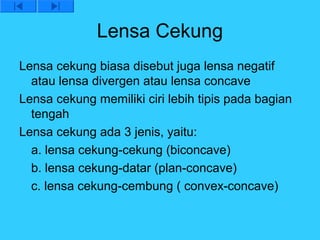 Lensa Cekung
Lensa cekung biasa disebut juga lensa negatif
  atau lensa divergen atau lensa concave
Lensa cekung memiliki ciri lebih tipis pada bagian
  tengah
Lensa cekung ada 3 jenis, yaitu:
  a. lensa cekung-cekung (biconcave)
  b. lensa cekung-datar (plan-concave)
  c. lensa cekung-cembung ( convex-concave)
 
