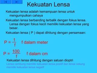 Kekuatan Lensa
 Kekuatan lensa adalah kemampuan lensa untuk
   mengumpulkan cahaya
 Kekuatan lensa berbanding terbalik dengan fokus lensa.
   Lensa dengan fokus kecil memiliki kekuatan lensa yang
   besar.
 Kekuatan lensa ( P ) dapat dihitung dengan persamaan:

   1
P=      f dalam meter
    f
   100
P=         f dalam cm
      f
 Kekuatan lensa dihitung dengan satuan dioptri
 Lensa cembung memiliki kekuatan lensa positif dan lensa cekung
 memiliki kekuatan lensa negatif
 