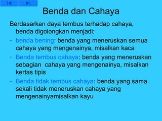 Benda dan Cahaya
Berdasarkan daya tembus terhadap cahaya,
  benda digolongkan menjadi:
- benda bening: benda yang meneruskan semua
  cahaya yang mengenainya, misalkan kaca
- Benda tembus cahaya: benda yang meneruskan
  sebagian cahaya yang mengenainya, misalkan
  kertas tipis
- Benda tidak tembus cahaya: benda yang sama
  sekali tidak meneruskan cahaya yang
  mengenainyamisalkan kayu
 