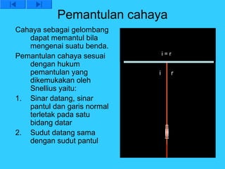 Pemantulan cahaya
Cahaya sebagai gelombang
   dapat memantul bila
   mengenai suatu benda.
Pemantulan cahaya sesuai         i=r
   dengan hukum
   pemantulan yang           i     r
   dikemukakan oleh
   Snellius yaitu:
1. Sinar datang, sinar
   pantul dan garis normal
   terletak pada satu
   bidang datar
2. Sudut datang sama
   dengan sudut pantul
 