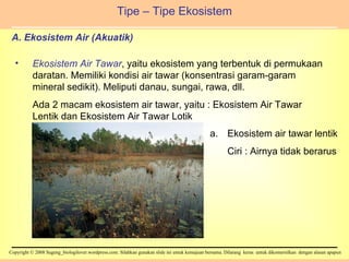 A. Ekosistem Air (Akuatik) Tipe – Tipe Ekosistem Ekosistem Air Tawar , yaitu ekosistem yang terbentuk di permukaan daratan. Memiliki kondisi air tawar (konsentrasi garam-garam mineral sedikit). Meliputi danau, sungai, rawa, dll. Ada 2 macam ekosistem air tawar, yaitu : Ekosistem Air Tawar Lentik dan Ekosistem Air Tawar Lotik Ekosistem air tawar lentik Ciri : Airnya tidak berarus 