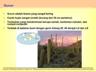 Gurun adalah bioma yang sangat kering Curah hujan sangat rendah (kurang dari 25 cm pertahun) Tumbuhan yang mendominasi berupa semak, tumbuhan sukulen, dan rumput-rumputan Terletak di belahan bumi dengan garis lintang 20 -30 derajat LU dan LS Gurun Figure 34.13 