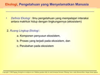 Ekologi , Pengetahuan yang Menyelamatkan Manusia Definisi Ekologi  : Ilmu pengetahuan yang mempelajari interaksi antara makhluk hidup dengan lingkungannya (ekosistem) 2.  Ruang Lingkup Ekologi  :  a. Komponen penyusun ekosistem,  b. Proses yang terjadi pada ekosistem, dan c. Perubahan pada ekosistem 