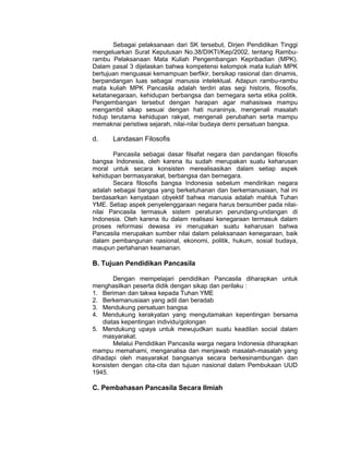 Sebagai pelaksanaan dari SK tersebut, Dirjen Pendidikan Tinggi
mengeluarkan Surat Keputusan No.38/DIKTI/Kep/2002, tentang Rambu-
rambu Pelaksanaan Mata Kuliah Pengembangan Kepribadian (MPK).
Dalam pasal 3 dijelaskan bahwa kompetensi kelompok mata kuliah MPK
bertujuan menguasai kemampuan berfikir, bersikap rasional dan dinamis,
berpandangan luas sebagai manusia intelektual. Adapun rambu-rambu
mata kuliah MPK Pancasila adalah terdiri atas segi historis, filosofis,
ketatanegaraan, kehidupan berbangsa dan bernegara serta etika politik.
Pengembangan tersebut dengan harapan agar mahasiswa mampu
mengambil sikap sesuai dengan hati nuraninya, mengenali masalah
hidup terutama kehidupan rakyat, mengenali perubahan serta mampu
memaknai peristiwa sejarah, nilai-nilai budaya demi persatuan bangsa.

d.     Landasan Filosofis

       Pancasila sebagai dasar filsafat negara dan pandangan filosofis
bangsa Indonesia, oleh karena itu sudah merupakan suatu keharusan
moral untuk secara konsisten merealisasikan dalam setiap aspek
kehidupan bermasyarakat, berbangsa dan bernegara.
       Secara filosofis bangsa Indonesia sebelum mendirikan negara
adalah sebagai bangsa yang berketuhanan dan berkemanusiaan, hal ini
berdasarkan kenyataan obyektif bahwa manusia adalah mahluk Tuhan
YME. Setiap aspek penyelenggaraan negara harus bersumber pada nilai-
nilai Pancasila termasuk sistem peraturan perundang-undangan di
Indonesia. Oleh karena itu dalam realisasi kenegaraan termasuk dalam
proses reformasi dewasa ini merupakan suatu keharusan bahwa
Pancasila merupakan sumber nilai dalam pelaksanaan kenegaraan, baik
dalam pembangunan nasional, ekonomi, politik, hukum, sosial budaya,
maupun pertahanan keamanan.

B. Tujuan Pendidikan Pancasila

        Dengan mempelajari pendidikan Pancasila diharapkan untuk
menghasilkan peserta didik dengan sikap dan perilaku :
1. Beriman dan takwa kepada Tuhan YME
2. Berkemanusiaan yang adil dan beradab
3. Mendukung persatuan bangsa
4. Mendukung kerakyatan yang mengutamakan kepentingan bersama
    diatas kepentingan individu/golongan
5. Mendukung upaya untuk mewujudkan suatu keadilan social dalam
    masyarakat.
        Melalui Pendidikan Pancasila warga negara Indonesia diharapkan
mampu memahami, menganalisa dan menjawab masalah-masalah yang
dihadapi oleh masyarakat bangsanya secara berkesinambungan dan
konsisten dengan cita-cita dan tujuan nasional dalam Pembukaan UUD
1945.

C. Pembahasan Pancasila Secara Ilmiah
 