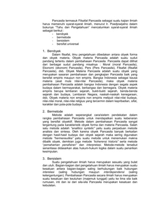 Pancasila termasuk Filsafat Pancasila sebagai suatu kajian ilmiah
harus memenuhi syarat-syarat ilmiah, menurut Ir. Poedjowijatno dalam
bukunya “Tahu dan Pengetahuan” mencatumkan syarat-syarat ilmiah
sebagai berikut :
      - berobyek
      - bermetode
      - bersistem
      - bersifat universal

1. Berobyek
         Dalam filsafat, ilmu pengetahuan dibedakan antara obyek forma
dan obyek materia. Obyek materia Pancasila adalah suatu sudut
pandang tertentu dalam pembahasan Pancasila. Pancasila dapat dilihat
dari berbagai sudut pandang misalnya : Moral (moral Pancasila),
Ekonomi (ekonomi Pancasila), Pers (Pers Pancasila), Filsafat (filsafat
Pancasila), dsb. Obyek Materia Pancasila adalah suatu obyek yang
merupakan sasaran pembahasan dan pengkajian Pancasila baik yang
bersifat empiris maupun non empiris. Bangsa Indonesia sebagai kausa
materia (asal mula nilai-nilai Pancasila), maka obyek materia
pembahasan Pancasila adalah bangsa Indonesia dengan segala aspek
budaya dalam bermayarakat, berbangsa dan bernegara. Obyek materia
empiris berupa lembaran sejarah, bukti-bukti sejarah, benda-benda
sejarah dan budaya, Lembaran Negara, naskah-naskah kenegaraan,
dsb. Obyek materia non empiris non empiris meliputi nilai-nilai budaya,
nilai-nilai moral, nilai-nilai religius yang tercermin dalam kepribadian, sifat,
karakter dan pola-pola budaya.

2. Bermetode
        Metode adalah seperangkat cara/sistem pendekatan dalam
rangka pembahasan Pancasila untuk mendapatkan suatu kebenaran
yang bersifat obyektif. Metode dalam pembahasan Pancasila sangat
tergantung pada karakteristik obyek forma dan materia Pancasila. Salah
satu metode adalah “analitico syntetic” yaitu suatu perpaduan metode
analisis dan sintesa. Oleh karena obyek Pancasila banyak berkaitan
dengan hasil-hasil budaya dan obyek sejarah maka sering digunakan
metode “hermeneutika” yaitu suatu metode untuk menemukan makna
dibalik obyek, demikian juga metode “koherensi historis” serta metode
“pemahaman penafsiran” dan interpretasi. Metode-metode tersebut
senantiasa didasarkan atas hukum-hukum logika dalam suatu penarikan
kesimpulan.

3. Bersistem
        Suatu pengetahuan ilmiah harus merupakan sesuatu yang bulat
dan utuh. Bagian-bagian dari pengetahuan ilmiah harus merupakan suatu
kesatuan antara bagian-bagian saling berhubungan baik hubungan
interelasi  (saling   hubungan       maupun    interdependensi  (saling
ketergantungan). Pembahasan Pancasila secara ilmiah harus merupakan
suatu kesatuan dan keutuhan (majemuk tunggal) yaitu ke lima sila baik
rumusan, inti dan isi dari sila-sila Pancasila merupakan kesatuan dan
kebulatan.
 