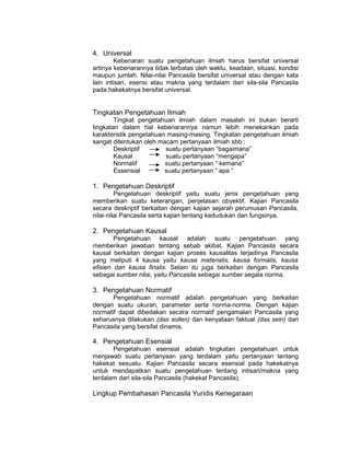 4. Universal
         Kebenaran suatu pengetahuan ilmiah harus bersifat universal
artinya kebenarannya tidak terbatas oleh waktu, keadaan, situasi, kondisi
maupun jumlah. Nilai-nilai Pancasila bersifat universal atau dengan kata
lain intisari, esensi atau makna yang terdalam dari sila-sila Pancasila
pada hakekatnya bersifat universal.


Tingkatan Pengetahuan Ilmiah
        Tingkat pengetahuan ilmiah dalam masalah ini bukan berarti
tingkatan dalam hal kebenarannya namun lebih menekankan pada
karakteristik pengetahuan masing-masing. Tingkatan pengetahuan ilmiah
sangat ditentukan oleh macam pertanyaan ilmiah sbb :
        Deskriptif       suatu pertanyaan “bagaimana”
        Kausal           suatu pertanyaan “mengapa”
        Normatif         suatu pertanyaan “ kemana”
        Essensial        suatu pertanyaan “ apa “

1. Pengetahuan Deskriptif
         Pengetahuan deskriptif yaitu suatu jenis pengetahuan yang
memberikan suatu keterangan, penjelasan obyektif. Kajian Pancasila
secara deskriptif berkaitan dengan kajian sejarah perumusan Pancasila,
nilai-nilai Pancasila serta kajian tentang kedudukan dan fungsinya.

2. Pengetahuan Kausal
        Pengetahuan kausal adalah suatu pengetahuan yang
memberikan jawaban tentang sebab akibat. Kajian Pancasila secara
kausal berkaitan dengan kajian proses kausalitas terjadinya Pancasila
yang meliputi 4 kausa yaitu kausa materialis, kausa formalis, kausa
efisien dan kausa finalis. Selain itu juga berkaitan dengan Pancasila
sebagai sumber nilai, yaitu Pancasila sebagai sumber segala norma.

3. Pengetahuan Normatif
       Pengetahuan normatif adalah pengetahuan yang berkaitan
dengan suatu ukuran, parameter serta norma-norma. Dengan kajian
normatif dapat dibedakan secara normatif pengamalan Pancasila yang
seharusnya dilakukan (das sollen) dan kenyataan faktual (das sein) dari
Pancasila yang bersifat dinamis.

4. Pengetahuan Esensial
       Pengetahuan esensial adalah tingkatan pengetahuan untuk
menjawab suatu pertanyaan yang terdalam yaitu pertanyaan tentang
hakekat sesuatu. Kajian Pancasila secara esensial pada hakekatnya
untuk mendapatkan suatu pengetahuan tentang intisari/makna yang
terdalam dari sila-sila Pancasila (hakekat Pancasila).

Lingkup Pembahasan Pancasila Yuridis Kenegaraan
 