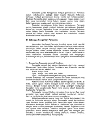 Pancasila yuridis kenegaraan meliputi pembahasan Pancasila
dalam kedudukannya sebagai dasar negara Republik Indonesia,
sehingga meliputi pembahasan bidang yuridis dan ketatanegaraan.
Realisasi Pancasila dalam aspek penyelenggaraan negara secara resmi
baik yang menyangkut norma hukum maupun norma moral dalam
kaitannya dengan segala aspek penyelenggaraan negara.
        Tingkatan pengetahuan ilmiah dalam pembahasan Pancasila
yuridis kenegaraan adalah meliputi tingkatan pengetahuan deskriptif,
kausal dan normatif. Sedangkan tingkat pengetahuan essensial dibahas
dalam bidang filsafat Pancasila, yaitu membahas sila-sila Pancasila
sampai inti sarinya, makna yang terdalam atau membahas sila-sila
Pancasila sampai tingkat hakikatnya.

D. Beberapa Pengertian Pancasila

       Kedudukan dan fungsi Pancasila jika dikaji secara ilmiah memiliki
pengertian yang luas, baik dalam kedudukannya sebagai dasar negara,
pandangan hidup bangsa, ideologi negara dan sebagai kepribadian
bangsa bahkan dalam proses terjadinya, terdapat berbagai macam
terminologi yang harus kita deskripsikan secara obyektif. Oleh karena itu
untuk memahami Pancasila secara kronologis baik menyangkut
rumusannya maupun peristilahannya maka pengertian Pancasila meliputi
:

1. Pengertian Pancasila secara Etimologis
        Pancasila berasal dari bahasa Sansekerta dari India, menurut
Muhammad Yamin dalam bahasa Sansekerta kata Pancasila memiliki
dua macam arti secara leksikal, yaitu :
        Panca artinya lima
        Syila artinya batu sendi, alas, dasar
        Syiila artinya peraturan tingkah laku yang baik/senonoh
Secara etimologis kata Pancasila berasal dari istilah Pancasyila yang
memiliki arti secara harfiah dasar yang memiliki lima unsur.
        Kata Pancasila mula-mula terdapat dalam kepustakaan Budha di
India. Dalam ajaran Budha terdapat ajaran moral untuk mencapai
nirwana dengan melalui samadhi dan setiap golongan mempunyai
kewajiban moral yang berbeda. Ajaran moral tersebut adalah Dasasyiila,
Saptasyiila, Pancasyiila.
        Pancasyiila menurut Budha merupakan lima aturan (five moral
principle) yang harus ditaati, meliputi larangan membunuh, mencuri,
berzina, berdusta dan larangan minum-minuman keras.
        Melalui penyebaran agama Hindu dan Budha, kebudayaan India
masuk ke Indonesia sehingga ajaran Pancasyiila masuk kepustakaan
Jawa terutama jaman Majapahit yaitu dalam buku syair pujian Negara
Kertagama karangan Empu Prapanca disebutkan raja menjalankan
dengan setia ke lima pantangan (Pancasila). Setelah Majapahit runtuh
dan agama Islam tersebar, sisa-sisa pengaruh ajaran moral Budha
(Pancasila) masih dikenal masyarakat Jawa yaitu lima larangan (mo
limo/M5) : mateni (membunuh), maling (mencuri), madon (berzina),
mabok (minuman keras/candu), main (berjudi).
 