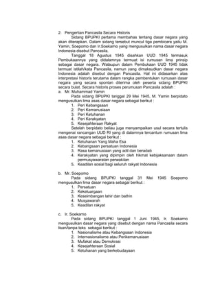 2. Pengertian Pancasila Secara Historis
        Sidang BPUPKI pertama membahas tentang dasar negara yang
akan diterapkan. Dalam sidang tersebut muncul tiga pembicara yaitu M.
Yamin, Soepomo dan Ir.Soekarno yang mengusulkan nama dasar negara
Indonesia disebut Pancasila.
        Tanggal 18 Agustus 1945 disahkan UUD 1945 termasuk
Pembukaannya yang didalamnya termuat isi rumusan lima prinsip
sebagai dasar negara. Walaupun dalam Pembukaan UUD 1945 tidak
termuat istilah/kata Pancasila, namun yang dimaksudkan dasar negara
Indonesia adalah disebut dengan Pancasila. Hal ini didasarkan atas
interpretasi historis terutama dalam rangka pembentukan rumusan dasar
negara yang secara spontan diterima oleh peserta sidang BPUPKI
secara bulat. Secara historis proses perumusan Pancasila adalah :
a. Mr. Muhammad Yamin
        Pada sidang BPUPKI tanggal 29 Mei 1945, M. Yamin berpidato
mengusulkan lima asas dasar negara sebagai berikut :
        1. Peri Kebangsaan
        2. Peri Kemanusiaan
        3. Peri Ketuhanan
        4. Peri Kerakyatan
        5. Kesejahteraan Rakyat
        Setelah berpidato beliau juga menyampaikan usul secara tertulis
mengenai rancangan UUD RI yang di dalamnya tercantum rumusan lima
asas dasar negara sebagai berikut :
        1. Ketuhanan Yang Maha Esa
        2. Kebangsaan persatuan Indonesia
        3. Rasa kemanusiaan yang adil dan beradab
        4. Kerakyatan yang dipimpin oleh hikmat kebijaksanaan dalam
            permusyawaratan perwakilan
        5. Keadilan sosial bagi seluruh rakyat Indonesia

b. Mr. Soepomo
       Pada sidang BPUPKI tanggal 31 Mei              1945   Soepomo
mengusulkan lima dasar negara sebagai berikut :
       1. Persatuan
       2. Kekeluargaan
       3. Keseimbangan lahir dan bathin
       4. Musyawarah
       5. Keadilan rakyat

c. Ir. Soekarno
        Pada sidang BPUPKI tanggal 1 Juni 1945, Ir. Soekarno
mengusulkan dasar negara yang disebut dengan nama Pancasila secara
lisan/tanpa teks sebagai berikut :
        1. Nasionalisme atau Kebangsaan Indonesia
        2. Internasionalisme atau Perikemanusiaan
        3. Mufakat atau Demokrasi
        4. Kesejahteraan Sosial
        5. Ketuhanan yang berkebudayaan
 