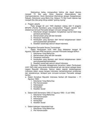 Selanjutnya beliau mengusulkan kelima sila dapat diperas
menjadi Tri Sila yaitu Sosio Nasional (Nasionalisme dan
Internasionalisme), Sosio Demokrasi (Demokrasi dengan Kesejahteraan
Rakyat), Ketuhanan yang Maha Esa. Adapun Tri Sila masih diperas lagi
menjadi Eka Sila yang intinya adalah “gotong royong”
       .
d. Piagam Jakarta
       Pada tanggal 22 Juni 1945 diadakan sidang oleh 9 anggota
BPUPKI (Panitia Sembilan) yang menghasilkan “Piagam Jakarta” dan
didalamnya termuat Pancasila dengan rumusan sebagai berikut :
       1. Ketuhanan dengan kewajiban menjalankan sya’riat Islam bagi
           pemeluk-pemeluknya.
       2. Kemanusiaan yang adil dan beradab
       3. Persatuan Indonesia
       4. Kerakyatan yang dipimpin oleh hikmat kebijaksanaan dalam
           permusyawaratan perwakilan
       5. Keadilan sosial bagi seluruh rakyat Indonesia.

3. Pengertian Pancasila Secara Terminologis
        Dalam Pembukaan UUD 1945 yang ditetapkan tanggal 18
Agustus 1945 oleh PPKI tercantum rumusan Pancasila sebagai berikut :
        1. Ketuhanan Yang Maha Esa
        2. Kemanusiaan yang adil dan beradab
        3. Persatuan Indonesia
        4. Kerakyatan yang dipimpin oleh hikmat kebijaksanaan dalam
           permusyawaratan/perwakilan
        5. Keadilan sosial bagi seluruh rakyat Indonesia.
        Rumusan Pancasila sebagaimana tercantum dalam Pembukaan
UUD 1945 inilah yang secara konstitusional sah dan benar sebagai dasar
negara Republik Indonesia. Namun dalam sejarah ketatanegaraan
Indonesia dalam upaya bangsa Indonesia mempertahankan proklamasi
dan eksistensinya, terdapat pula rumusan-rumusan Pancasila sebagai
berikut :
a. Dalam Konstitusi Republik Indonesia Serikat (29 Desember – 17
    Agustus 1950)
        1. Ketuhanan Yang Maha Esa
        2. Peri Kemanusiaan
        3. Kebangsaan
        4. Kerakyatan
        5. Keadilan Sosial

b. Dalam UUD Sementara 1950 (17 Agustus 1950 – 5 Juli 1959)
      1. Ketuhanan Yang Maha Esa
      2. Peri Kemanusiaan
      3. Kebangsaan
      4. Kerakyatan
      5. Keadilan Sosial

c. Dalam kalangan masyarakat luas
      1. Ketuhanan Yang Maha Esa
      2. Peri Kemanusiaan
 