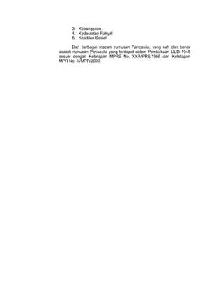 3. Kebangsaan
      4. Kedaulatan Rakyat
      5. Keadilan Sosial

       Dari berbagai macam rumusan Pancasila, yang sah dan benar
adalah rumusan Pancasila yang terdapat dalam Pembukaan UUD 1945
sesuai dengan Ketetapan MPRS No. XX/MPRS/1966 dan Ketetapan
MPR No. III/MPR/2000.
 