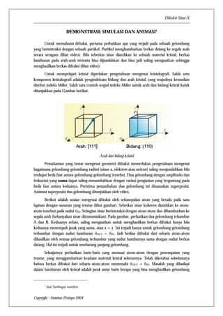 Difraksi Sinar-X 
DEMONSTRASI: SIMULASI DAN ANIMASI1 
Untuk memahami difraksi, pertama perhatikan apa yang terjadi pada sebuah gelombang 
yang berinteraksi dengan sebuah partikel. Partikel menghamburkan berkas datang ke segala arah 
secara seragam (lihat video). Bila seberkas sinar diarahkan ke sebuah material kristal, berkas 
hamburan pada arah-arah tertentu bisa dijumlahkan dan bisa jadi saling menguatkan sehingga 
menghasilkan berkas difraksi (lihat video). 
Untuk mempelajari kristal diperlukan pengetahuan mengenai kristalografi. Salah satu 
komponen kristalografi adalah pengindeksan bidang dan arah kristal, yang wujudnya kemudian 
disebut indeks Miller. Salah satu contoh wujud indeks Miller untuk arah dan bidang kristal kubik 
ditunjukkan pada Gambar berikut. 
Copyright - Suminar Pratapa 2004 
Arah dan bidang kristal. 
Pemahaman yang benar mengenai geometri difraksi memerlukan pengetahuan mengenai 
bagaimana gelombang-gelombang radiasi (sinar-x, elektron atau netron) saling menjumlahkan bila 
terdapat beda fase antara gelombang-gelombang tersebut. Dua gelombang dengan amplitudo dan 
frekuensi yang sama dapat saling menambahkan dengan variasi penguatan yang tergantung pada 
beda fase antara keduanya. Peristiwa penambahan dua gelombang ini dinamakan superposisi. 
Animasi superposisi dua gelombang ditunjukkan oleh video. 
Berikut adalah uraian mengenai difraksi oleh sekumpulan atom yang berada pada satu 
lapisan dengan susunan yang teratur (lihat gambar). Seberkas sinar koheren diarahkan ke atom-atom 
tersebut pada sudut θIN. Sebagian sinar berinteraksi dengan atom-atom dan dihamburkan ke 
segala arah (kebanyakan sinar ditransmisikan). Pada gambar, perhatikan dua gelombang tehambur 
A dan B. Keduanya sefase, saling menguatkan untuk menghasilkan berkas difraksi hanya bila 
keduanya menempuh jarak yang sama, atau x = y. Ini terjadi hanya untuk gelombang-gelombang 
terhambur dengan sudut hamburan θOUT = θIN. Jadi berkas difraksi dari sebaris atom-atom 
dihasilkan oleh semua gelombang terhambur yang sudut hamburnya sama dengan sudut berkas 
datang. Hal ini terjadi untuk sembarang panjang gelombang. 
Selanjutnya perhatikan baris-baris yang memuat atom-atom dengan penempatan yang 
teratur, yang menggambarkan keadaan material kristal sebenarnya. Telah diketahui sebelumnya 
bahwa berkas difraksi dari sebaris atom-atom memenuhi θOUT = θIN. Masalah yang dihadapi 
dalam hamburan oleh kristal adalah jarak antar baris berapa yang bisa menghasilkan gelombang 
1 dari berbagai sumber. 
 