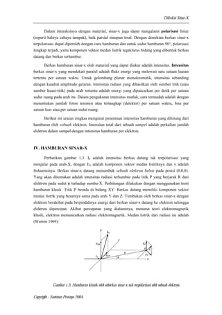 Difraksi Sinar-X 
Dalam interaksinya dengan material, sinar-x juga dapat mengalami polarisasi linier 
(seperti halnya cahaya tampak), baik parsial maupun total. Dengan demikian berkas sinar-x 
terpolarisasi dapat diperoleh dengan cara hamburan dan untuk sudut hamburan 90°, polarisasi 
lengkap terjadi, yaitu komponen vektor medan listrik tegaklurus bidang yang dibentuk berkas 
datang dan berkas terhambur. 
Berkas hamburan sinar-x oleh material yang dapat diukur adalah intensitas. Intensitas 
berkas sinar-x yang mendekati paralel adalah fluks energi yang melewati satu satuan luasan 
tertentu per satuan waktu. Untuk gelombang planar monokromatik, intensitas sebanding 
dengan kuadrat amplitudo getaran. Intensitas radiasi yang dihasilkan oleh sumber titik (atau 
sumber kuasi-titik) pada arah tertentu adalah energi yang dipancarkan per detik per satuan 
sudut ruang pada arah itu. Dalam pengukuran intensitas mutlak, cara termudah adalah dengan 
menentukan jumlah foton teremisi atau tertangkap (detektor) per satuan waktu, bisa per 
satuan luas atau per satuan sudut ruang. 
Berikut ini uraian ringkas mengenai penentuan intensitas hamburan yang dihitung dari 
hamburan oleh sebuah elektron. Intensitas total dari sebuah sampel adalah perkalian jumlah 
elektron dalam sampel dengan intensitas hamburan per elektron. 
IV. HAMBURAN SINAR-X 
Perhatikan gambar 1.3. I0 adalah intensitas berkas datang tak terpolarisasi yang 
menjalar pada arah-X, dengan E0 adalah komponen vektor medan listriknya dan ν adalah 
frekuensinya. Berkas sinar-x datang menumbuk sebuah elektron bebas pada posisi (0,0,0). 
Yang akan ditentukan adalah intensitas radiasi terhambur pada titik P yang berjarak R dari 
elektron pada sudut φ terhadap sumbu-X. Perhitungan dilakukan dengan menggunakan teori 
hamburan klasik. Titik P berada di bidang XY. Berkas datang memiliki komponen vektor 
medan listrik yang besarnya sama pada arah Y dan Z. Tumbukan oleh berkas sinar-x dengan 
elektron berakibat pada berpindahnya energi dari berkas sinar-x datang ke elektron sehingga 
elektron dipercepat. Akibat percepatan yang dialaminya, menurut teori elektromagnetik 
klasik, elektron memancarkan radiasi elektromagnetik. Medan listrik dari radiasi ini adalah 
(Warren 1969): 
Gambar 1.3. Hamburan klasik oleh seberkas sinar-x tak-terpolarisasi oleh sebuah elektron. 
Copyright - Suminar Pratapa 2004 
 