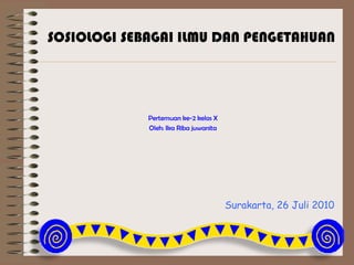 Surakarta, 26 Juli 2010
Pertemuan ke-2 kelas X
Oleh: Ika Riba juwanita
SOSIOLOGI SEBAGAI ILMU DAN PENGETAHUAN
 