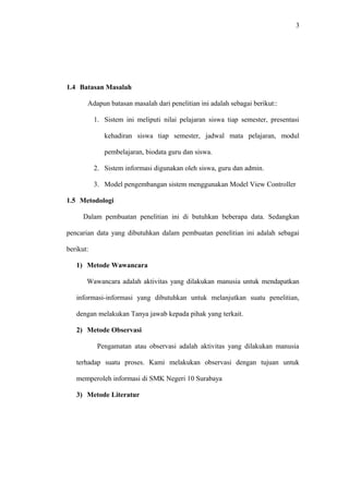 3
1.4 Batasan Masalah
Adapun batasan masalah dari penelitian ini adalah sebagai berikut::
1. Sistem ini meliputi nilai pelajaran siswa tiap semester, presentasi
kehadiran siswa tiap semester, jadwal mata pelajaran, modul
pembelajaran, biodata guru dan siswa.
2. Sistem informasi digunakan oleh siswa, guru dan admin.
3. Model pengembangan sistem menggunakan Model View Controller
1.5 Metodologi
Dalam pembuatan penelitian ini di butuhkan beberapa data. Sedangkan
pencarian data yang dibutuhkan dalam pembuatan penelitian ini adalah sebagai
berikut:
1) Metode Wawancara
Wawancara adalah aktivitas yang dilakukan manusia untuk mendapatkan
informasi-informasi yang dibutuhkan untuk melanjutkan suatu penelitian,
dengan melakukan Tanya jawab kepada pihak yang terkait.
2) Metode Observasi
Pengamatan atau observasi adalah aktivitas yang dilakukan manusia
terhadap suatu proses. Kami melakukan observasi dengan tujuan untuk
memperoleh informasi di SMK Negeri 10 Surabaya
3) Metode Literatur
 