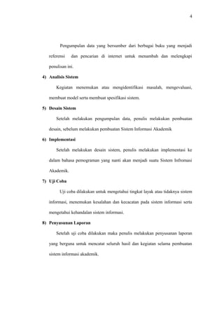 4
Pengumpulan data yang bersumber dari berbagai buku yang menjadi
referensi dan pencarian di internet untuk menambah dan melengkapi
penulisan ini.
4) Analisis Sistem
Kegiatan menemukan atau mengidentifikasi masalah, mengevaluasi,
membuat model serta membuat spesifikasi sistem.
5) Desain Sistem
Setelah melakukan pengumpulan data, penulis melakukan pembuatan
desain, sebelum melakukan pembuatan Sistem Informasi Akademik
6) Implementasi
Setelah melakukan desain sistem, penulis melakukan implementasi ke
dalam bahasa pemograman yang nanti akan menjadi suatu Sistem Infromasi
Akademik.
7) Uji Coba
Uji coba dilakukan untuk mengetahui tingkat layak atau tidaknya sistem
informasi, menemukan kesalahan dan kecacatan pada sistem informasi serta
mengetahui kehandalan sistem informasi.
8) Penyusunan Laporan
Setelah uji coba dilakukan maka penulis melakukan penyusanan laporan
yang berguna untuk mencatat seluruh hasil dan kegiatan selama pembuatan
sistem informasi akademik.
 
