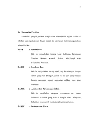5
1.6 Sistematika Penulisan
Sistematika yang di gunakan terbagi dalam beberapa sub bagian. Hal ini di
tukukan agar dapat disusun dengan mudah dan terstruktur. Sistematika penulisan
sebagai berikut :
BAB I : Pendahuluan
Bab ini menjelaskan tentang Latar Belakang, Perumusan
Masalah, Batasan Masalah, Tujuan, Metodologi serta
Sistematika Penulisan.
BAB II : Landasan Teori
Bab ini menjelaskan tentang teori yang berhubungan dengan
sistem yang akan dibangun, dalam hal ini teori yang menjadi
konsep rancangan sampai pembuatan aplikasi yang akan
dibangun.
BAB III : Analisan Dan Perancangan Sistem
Bab ini menjelaskan mengenai perancangan dari sistem
informasi akademik yang akan di bangun serta menyusun
kebutuhan sistem untuk mendukung tercapainya tujuan.
BAB IV : Implementasi Sistem
 