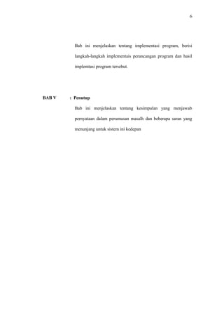 6
Bab ini menjelaskan tentang implementasi program, berisi
langkah-langkah implementais perancangan program dan hasil
implemtasi program tersebut.
BAB V : Penutup
Bab ini menjelaskan tentang kesimpulan yang menjawab
pernyataan dalam perumusan masalh dan beberapa saran yang
menunjang untuk sistem ini kedepan
 