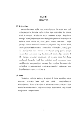 13
BAB III
PENUTUP
2.5 Kesimpulan
Multimedia adalah media yang menggabungkan dua unsur atau lebih
media yang terdiri dari teks, grafis, gambar, foto, audio, video dan animasi
secara terintegrasi. Multimedia dapat diartikan sebagai penggunaan
beberapa media yang berbeda untuk menggabungkan dan menyampaikan
informasi dalam bentuk text, audio, grafik, animasi, dan video. Dengan
gabungan elemen-elemen ini dalam suatu pengajaran yang dikemas dalam
bahan ajar interaktif berbantuan komputer ini (multimedia) , seorang guru
bisa mewujudkan satu suasana pembelajaran yang penuh dengan
persembahan audio visual yang dapat menarik minat pelajar terutama di
SD. Dengan kehadiran multimedia ini seorang siswa berpeluang
membentuk kumpulan kecil dan berdiskusi untuk memahami suatu
masalah/topik, menyelesaiakan masalah dan membuat keputusan dan
meghasilkan proyek multimedia bersama yang nantinya sepenuhnya akan
digunakan dalam proses pembelajaran
2.6 Saran
Diharapkan hadirnya teknologi komputer di dunia pendidikan dapat
membuka wawasan baru bagi guru untuk mengembangkan
kemampuannya dalam menyampaikan pembelajaran di dalam kelas dengan
memanfaatkan multimedia yang sesuai dengan pembelajaran yang menjadi
harapan dan keinginan siswa
 