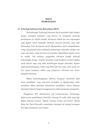 3
BAB II
PEMBAHASAN
2.1 Teknologi Informasi dan Komunikasi (ICT)
Perkembangan Teknologi Informasi dan Komunikasi tidak terlepas
dengan perangkat komputer yang dewasa ini menguasai teknologi
pembelajaran di sekolah-sekolah. Komputer adalah alat atau seperangkat
yang dipakai untuk mengolah informasi menurut prosedur yang telah
dirumuskan. Kata Komputer semula dipergunakan untuk mengambarkan
orang yang pekerjaannya melakukan perhitungan aritmatika, dengan atau
tanpa alat bantu, tetapi arti kata ini kemudian dipindahkan kepada mesin
itu sendiri. Asal mulanya, pengolahan informasi hampir eksklusif
berhubungan dengan masalah aritmatika, tetapi komputer modern dipakai
untuk banyak tugas yang tidak berhubungan dengan aritmatika. Namun
dalam perkembanganya istilah yang lebih baik dan yang cocok untuk arti
luas seperti komputer adalah yang memproses informasi atau sistem
pengolah informasi.
Dalam perkembangannya akhirnya komputer merambah pada
dunia pendidikan, yang mula-mula perangkat in dipergunakan untuk
membantu dalam pekerjaan administrasi pendidikan, namun akhirnya
sekarang komputer bergeser penggunaannya dalam pengunaan pengajaran.
Penggunaan ICT (Information and Communication Technology)
dalam proses pembelajaran disekolah sekarang ini sudah tidak asing lagi.
Dalam bukunya bertajuk “Effective Teaching, Evidence and Practice”, Daniel
Muijs dan David Reynolds menjelaskan beberapa hal tentang kecakapan
ICT dapat membantu siswa belajar.
 