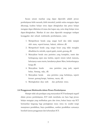 7
Secara umum manfaat yang dapat diperoleh adalah proses
pembelajaran lebih menarik, lebih interaktif, jumlah waktu mengajar dapat
dikurangi, kualitas belajar siswa dapat ditingkatkan dan prises belajar
mengajar dapat dilakukan di mana dan kapan saja, serta sikap belajar siswa
dapat ditingkatkan. Manfaat di atas akan diperoleh mengingat terdapat
keunggulan dari sebuah multimedia pembelajaran, yaitu:
1. Memperbesar benda yang sangat kecil dan tidak tampak
oleh mata, seperti kuman, bakteri, elektron dll.
2. Memperkecil benda yang sangat besar yang tidak mungkin
dihadirkan ke sekolah, seperti gajah, rumah, gunung, dll.
3. Menyajikan benda atau peristiwa yang kompleks, rumit dan
berlangsung cepat atau lambat, seperti sistem tubuh manusia,
bekerjanya suatu mesin, beredarnya planet Mars, berkembangnya
bunga dll.
4. Menyajikan benda atau peristiwa yang jauh, seperti
bulan, bintang, salju, dll.
5. Menyajikan benda atau peristiwa yang berbahaya, seperti
letusan gunung berapi, harimau, racun, dll.
6. Meningkatkan daya tarik dan perhatian siswa.
2.4 Penggunaan Multimedia dalam Proses Pembelajaran
Hampir tidak ada pendapat yang menyatakan ICT berdampak negatif
dalam proses pembelajaran, ICT telah membuka era baru bagi proses
belajar mengajar yang melibatkan guru dan siswa, bukan hanya saja ICT
bermanfaat langsung bagi peningkatan mutu siswa itu sendiri tetapi
manajemen pendidikan, biaya pendidikan, sumber pendidikan semuanya
berubah karena penggunaan dan keberadaan ICT.
 