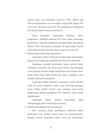 9
kepada tujuan yang diharapkan (Jonassen, 1991). Materi yang
berwujud pengetahuan atau ketrampilan yang hendak dicapai oleh
siswa harus dirancang secara jadi oleh pengembang instruksional
dan dikemas dalam tenologi multimedia ini.
Kaum konstruktivis berpendapat sebaliknya, bahwa
pengetahuan hendaknya dibentuk oleh siswa sendiri berdasarkan
penafsirannya terhadap pengalaman dan gejala hidup yang dialami
(Merril, 1991). Berdasarkan pandangan ini maka pelajar bersifat
aktif, kolaboratif dan terkondisi dalam konteks dunia yang riil.
2. Berhubungan dengan lingkungan pelajar.
Lingkungan belajar multimedia interaktif dapat dikatagorikan
tiga jenis yakni lingkungan prespektif, demokratis dan sibernetik.
Lingkungan prespektif menekankan bahwa prestasi belajar
merupakan pencapaian dari tujuan-tujuan belajar yang ditetapkan
secara eksternal. Interaksi belajar terjadi antara siswa dengan bahan-
bahan belajar yang sudah tersedia dan belajar merupakan suatu
kejadian yang bersifat prosedural.
Lingkungan belajar demokratis menekankan kontrol proaktif
siswa atas proses belajarnya sendiri, yang mencakup penetapan
tujuan belajar sendiri, kontrol siswa terhadap urutan-urutan
pembelajaran, hakekat pengalaman dan kedalaman materi belajar
yang dicarinya.
Lingkungan belajar sibernetik menekankan saling
ketergantungan antara sistem belajar dan siswa.
3. Berhubungan dengan desain instruksional.
Pada umumnya desain pembelajaran multimedia dibuat
berdasarkan besar kecilnya kontrol siswa atas pembelajarannya.
Sebagian peneliti mengatakan bahwa siswa bisa diberdayakan
 