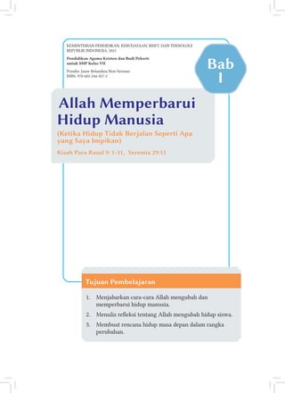 Allah Memperbarui
Hidup Manusia
(Ketika Hidup Tidak Berjalan Seperti Apa
yang Saya Impikan)
Kisah Para Rasul 9: 1-31, Yeremia 29:11
Tujuan Pembelajaran
1. Menjabarkan cara-cara Allah mengubah dan
memperbarui hidup manusia.
2. Menulis releksi tentang Allah mengubah hidup siswa.
3. Membuat rencana hidup masa depan dalam rangka
perubahan.
KEMENTERIAN PENDIDIKAN, KEBUDAYAAN, RISET, DAN TEKNOLOGI
REPUBLIK INDONESIA, 2021
Pendidikan Agama Kristen dan Budi Pekerti
untuk SMP Kelas VII
Bab
I
Penulis: Janse Belandina Non-Serrano
ISBN: 978-602-244-457-2
 