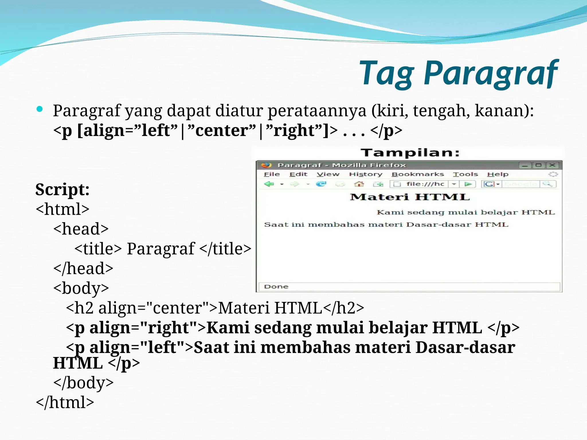 Tag Paragraf
 Paragraf yang dapat diatur perataannya (kiri, tengah, kanan):
<p [align=”left”|”center”|”right”]> . . . </p>
Script:
<html>
<head>
<title> Paragraf </title>
</head>
<body>
<h2 align="center">Materi HTML</h2>
<p align="right">Kami sedang mulai belajar HTML </p>
<p align="left">Saat ini membahas materi Dasar-dasar
HTML </p>
</body>
</html>
 