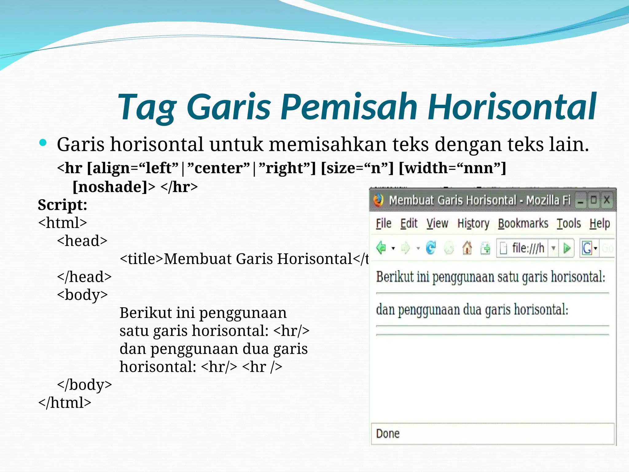 Tag Garis Pemisah Horisontal
 Garis horisontal untuk memisahkan teks dengan teks lain.
<hr [align=“left”|”center”|”right”] [size=“n”] [width=“nnn”]
[noshade]> </hr>
Script:
<html>
<head>
<title>Membuat Garis Horisontal</title>
</head>
<body>
Berikut ini penggunaan
satu garis horisontal: <hr/>
dan penggunaan dua garis
horisontal: <hr/> <hr />
</body>
</html>
 