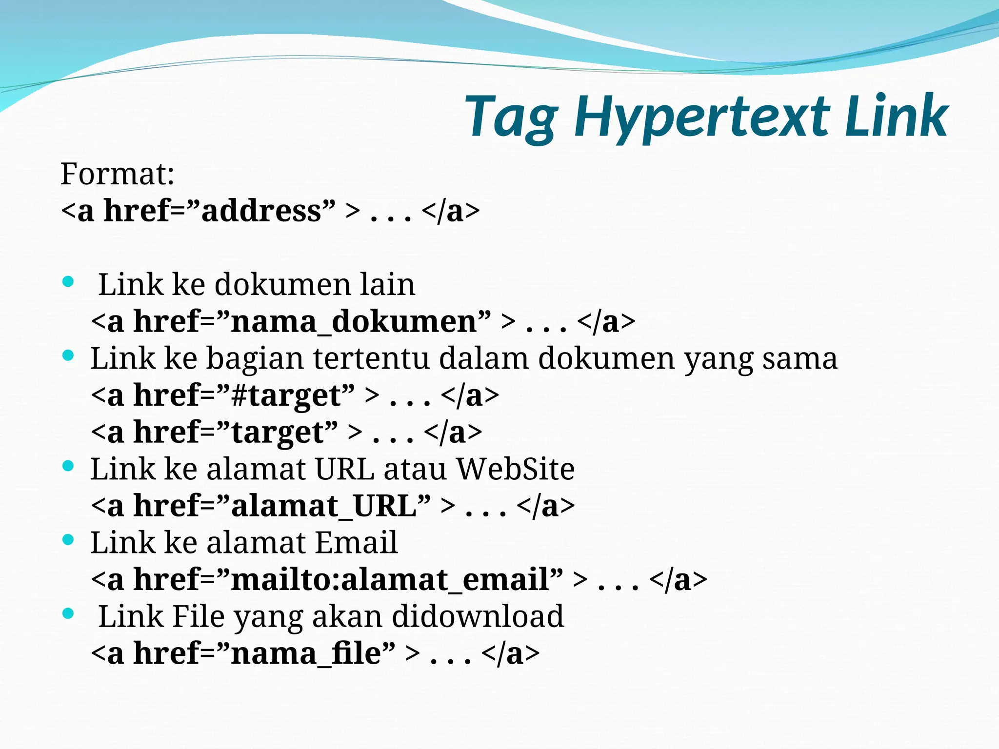 Tag Hypertext Link
Format:
<a href=”address” > . . . </a>
 Link ke dokumen lain
<a href=”nama_dokumen” > . . . </a>
 Link ke bagian tertentu dalam dokumen yang sama
<a href=”#target” > . . . </a>
<a href=”target” > . . . </a>
 Link ke alamat URL atau WebSite
<a href=”alamat_URL” > . . . </a>
 Link ke alamat Email
<a href=”mailto:alamat_email” > . . . </a>
 Link File yang akan didownload
<a href=”nama_file” > . . . </a>
 