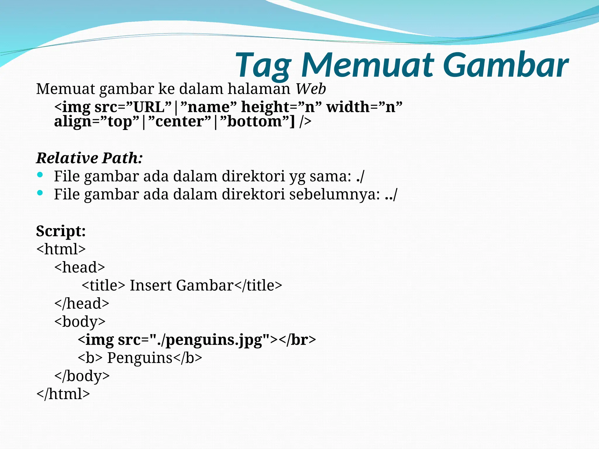 Tag Memuat Gambar
Memuat gambar ke dalam halaman Web
<img src=”URL”|”name” height=”n” width=”n”
align=”top”|”center”|”bottom”] />
Relative Path:
 File gambar ada dalam direktori yg sama: ./
 File gambar ada dalam direktori sebelumnya: ../
Script:
<html>
<head>
<title> Insert Gambar</title>
</head>
<body>
<img src="./penguins.jpg"></br>
<b> Penguins</b>
</body>
</html>
 