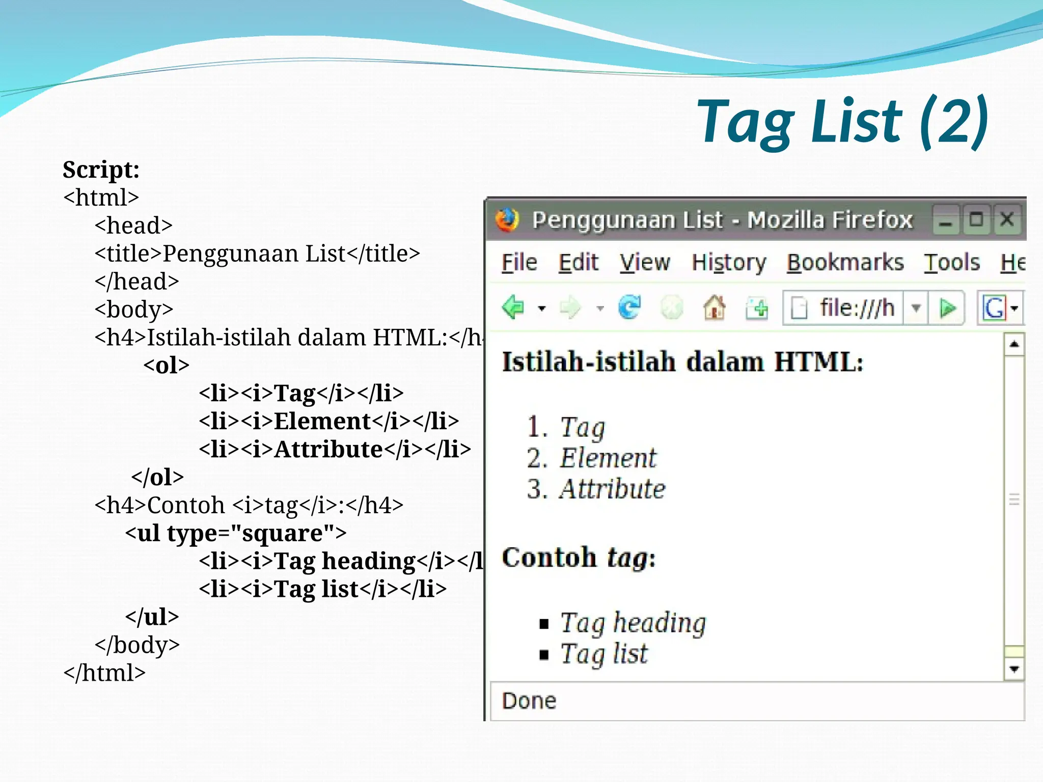 Tag List (2)
Script:
<html>
<head>
<title>Penggunaan List</title>
</head>
<body>
<h4>Istilah-istilah dalam HTML:</h4>
<ol>
<li><i>Tag</i></li>
<li><i>Element</i></li>
<li><i>Attribute</i></li>
</ol>
<h4>Contoh <i>tag</i>:</h4>
<ul type="square">
<li><i>Tag heading</i></li>
<li><i>Tag list</i></li>
</ul>
</body>
</html>
 