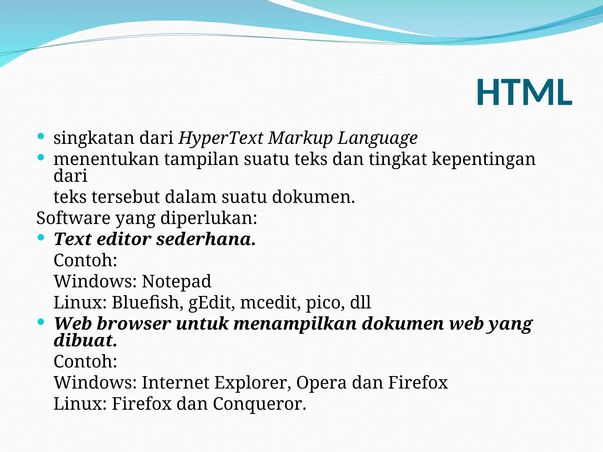 HTML
 singkatan dari HyperText Markup Language
 menentukan tampilan suatu teks dan tingkat kepentingan
dari
teks tersebut dalam suatu dokumen.
Software yang diperlukan:
 Text editor sederhana.
Contoh:
Windows: Notepad
Linux: Bluefish, gEdit, mcedit, pico, dll
 Web browser untuk menampilkan dokumen web yang
dibuat.
Contoh:
Windows: Internet Explorer, Opera dan Firefox
Linux: Firefox dan Conqueror.
 