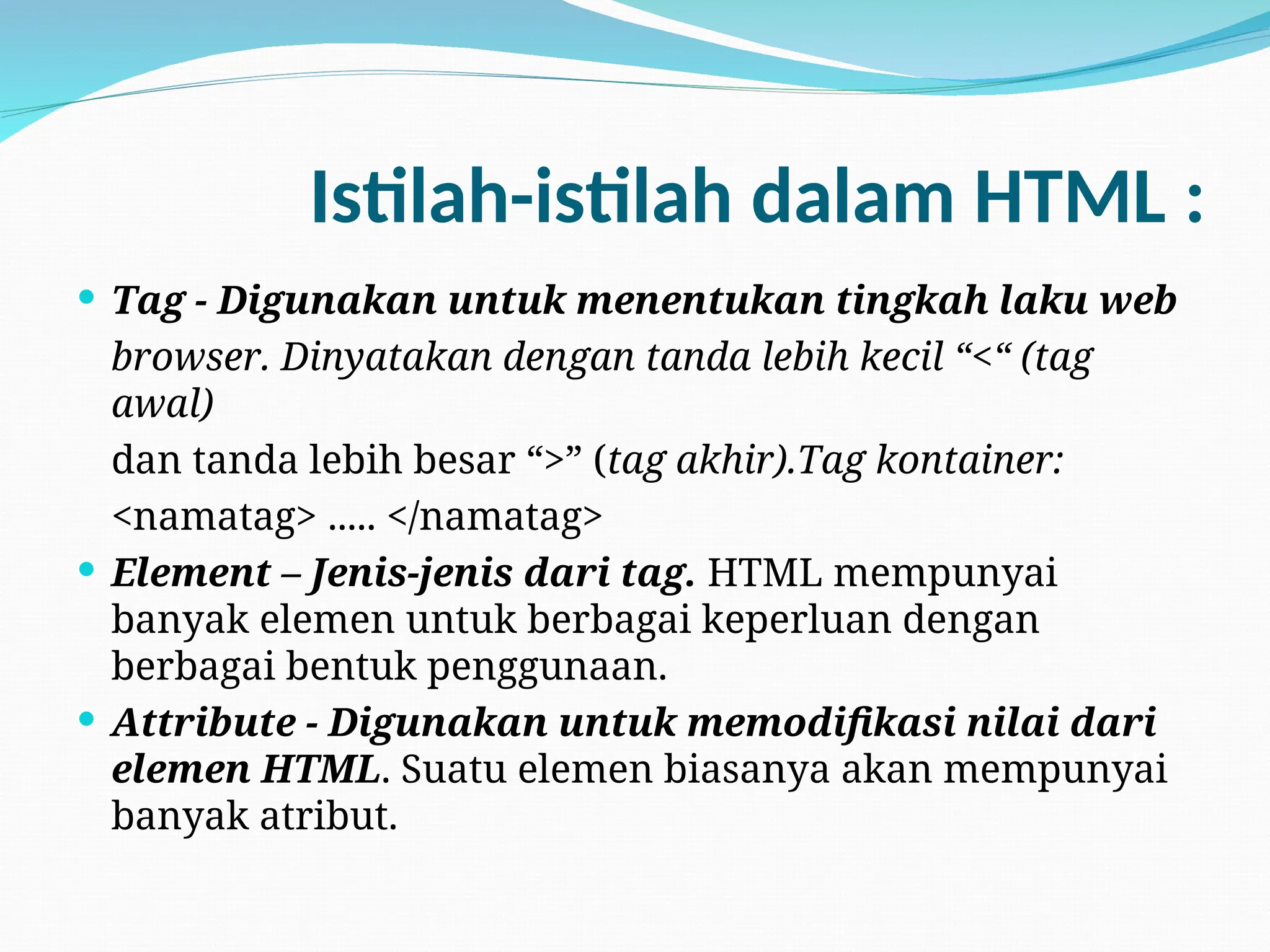Istilah-istilah dalam HTML :
 Tag - Digunakan untuk menentukan tingkah laku web
browser. Dinyatakan dengan tanda lebih kecil “<“ (tag
awal)
dan tanda lebih besar “>” (tag akhir).Tag kontainer:
<namatag> ..... </namatag>
 Element – Jenis-jenis dari tag. HTML mempunyai
banyak elemen untuk berbagai keperluan dengan
berbagai bentuk penggunaan.
 Attribute - Digunakan untuk memodifikasi nilai dari
elemen HTML. Suatu elemen biasanya akan mempunyai
banyak atribut.
 