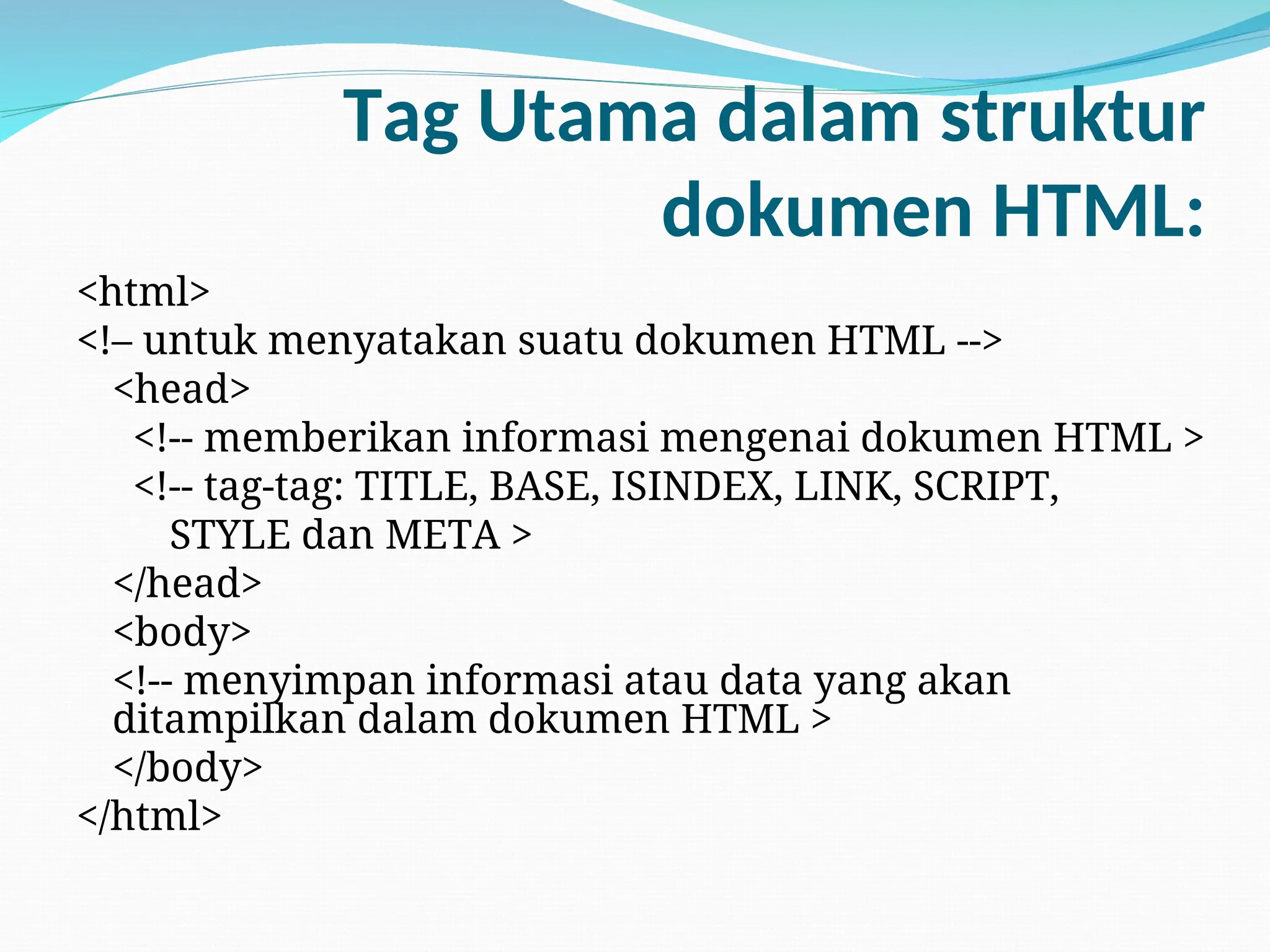 Tag Utama dalam struktur
dokumen HTML:
<html>
<!– untuk menyatakan suatu dokumen HTML -->
<head>
<!-- memberikan informasi mengenai dokumen HTML >
<!-- tag-tag: TITLE, BASE, ISINDEX, LINK, SCRIPT,
STYLE dan META >
</head>
<body>
<!-- menyimpan informasi atau data yang akan
ditampilkan dalam dokumen HTML >
</body>
</html>
 