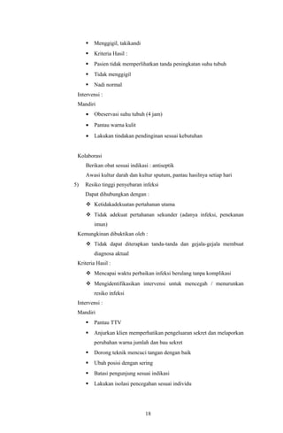    Menggigil, takikandi
        Kriteria Hasil :
        Pasien tidak memperlihatkan tanda peningkatan suhu tubuh
        Tidak menggigil
        Nadi normal
 Intervensi :
 Mandiri
     •   Obeservasi suhu tubuh (4 jam)
     •   Pantau warna kulit
     •   Lakukan tindakan pendinginan sesuai kebutuhan


 Kolaborasi
     Berikan obat sesuai indikasi : antiseptik
     Awasi kultur darah dan kultur sputum, pantau hasilnya setiap hari
5)   Resiko tinggi penyebaran infeksi
     Dapat dihubungkan dengan :
      Ketidakadekuatan pertahanan utama
      Tidak adekuat pertahanan sekunder (adanya infeksi, penekanan
         imun)
 Kemungkinan dibuktikan oleh :
      Tidak dapat diterapkan tanda-tanda dan gejala-gejala membuat
         diagnosa aktual
 Kriteria Hasil :
      Mencapai waktu perbaikan infeksi berulang tanpa komplikasi
      Mengidentifikasikan intervensi untuk mencegah / menurunkan
         resiko infeksi
 Intervensi :
 Mandiri
        Pantau TTV
        Anjurkan klien memperhatikan pengeluaran sekret dan melaporkan
         perubahan warna jumlah dan bau sekret
        Dorong teknik mencuci tangan dengan baik
        Ubah posisi dengan sering
        Batasi pengunjung sesuai indikasi
        Lakukan isolasi pencegahan sesuai individu




                                18
 