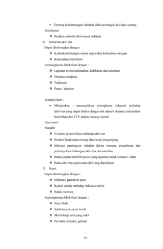    Dorong keseimbangan istirahat adekuat dengan aktivitas sedang.
 Kolaborasi
      Berikan antimikrobal sesuai indikasi
6)   Intoleran aktivitas
 Dapat dihubungkan dengan
      Ketidakseimbangan antara suplai dan kebutuhan oksigen
      Kelemahan, kelelahan
 Kemungkinan dibuktikan dengan :
      Laporan verbal kelemahan, kelelahan dan keletihan
      Dispnea, takipnea
      Takikandi
      Pucat / sianosis


 Kriteria Hasil :
     •   Melaporkan / menunjukkan peningkatan toleransi terhadap
         aktivitas yang dapat diukur dengan tak adanya dispnea, kelemahan
         berlebihan dan TTV dalam rentang normal
 Intervensi :
 Mandiri
      Evaluasi respon klien terhadap aktivitas
      Berikan lingkungan terang dan batasi pengunjung
      Jelaskan pentingnya istirahat dalam rencana pengobatan dan
         perlunya keseimbangan aktivitas dan istirahat
      Bantu pasien memilih posisi yang nyaman untuk istirahat / tidur
      Bantu aktivitas perawatan diri yang diperlukan
7)   Nyeri
 Dapat dihubungkan dengan :
      Inflamasi parenkim paru
      Reaksi seluler terhadap sirkulasi toksin
      Batuk menetap
 Kemungkinan dibuktikan dengan :
      Nyeri dada
      Sakit kepala, nyeri sendi
      Melindungi area yang sakit
      Perilaku distraksi, gelisah




                               19
 