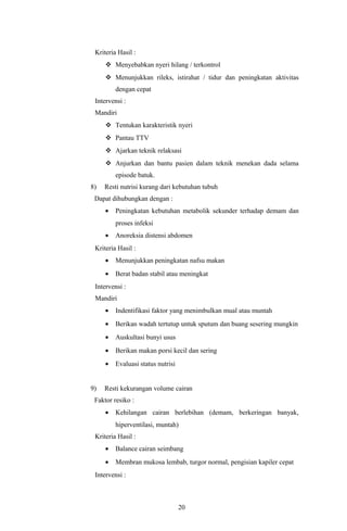 Kriteria Hasil :
      Menyebabkan nyeri hilang / terkontrol
      Menunjukkan rileks, istirahat / tidur dan peningkatan aktivitas
         dengan cepat
 Intervensi :
 Mandiri
      Tentukan karakteristik nyeri
      Pantau TTV
      Ajarkan teknik relaksasi
      Anjurkan dan bantu pasien dalam teknik menekan dada selama
         episode batuk.
8)   Resti nutrisi kurang dari kebutuhan tubuh
 Dapat dihubungkan dengan :
     •   Peningkatan kebutuhan metabolik sekunder terhadap demam dan
         proses infeksi
     •   Anoreksia distensi abdomen
 Kriteria Hasil :
     •   Menunjukkan peningkatan nafsu makan
     •   Berat badan stabil atau meningkat
 Intervensi :
 Mandiri
     •   Indentifikasi faktor yang menimbulkan mual atau muntah
     •   Berikan wadah tertutup untuk sputum dan buang sesering mungkin
     •   Auskultasi bunyi usus
     •   Berikan makan porsi kecil dan sering
     •   Evaluasi status nutrisi


9)   Resti kekurangan volume cairan
 Faktor resiko :
     •   Kehilangan cairan berlebihan (demam, berkeringan banyak,
         hiperventilasi, muntah)
 Kriteria Hasil :
     •   Balance cairan seimbang
     •   Membran mukosa lembab, turgor normal, pengisian kapiler cepat
 Intervensi :



                                   20
 