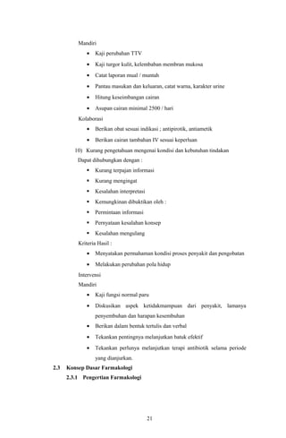 Mandiri
              •   Kaji perubahan TTV
              •   Kaji turgor kulit, kelembaban membran mukosa
              •   Catat laporan mual / muntah
              •   Pantau masukan dan keluaran, catat warna, karakter urine
              •   Hitung keseimbangan cairan
              •   Asupan cairan minimal 2500 / hari
          Kolaborasi
              •   Berikan obat sesuai indikasi ; antipirotik, antiametik
              •   Berikan cairan tambahan IV sesuai keperluan
         10) Kurang pengetahuan mengenai kondisi dan kebutuhan tindakan
          Dapat dihubungkan dengan :
                 Kurang terpajan informasi
                 Kurang mengingat
                 Kesalahan interpretasi
                 Kemungkinan dibuktikan oleh :
                 Permintaan informasi
                 Pernyataan kesalahan konsep
                 Kesalahan mengulang
          Kriteria Hasil :
              •   Menyatakan permahaman kondisi proses penyakit dan pengobatan
              •   Melakukan perubahan pola hidup
          Intervensi
          Mandiri
              •   Kaji fungsi normal paru
              •   Diskusikan aspek ketidakmampuan dari penyakit, lamanya
                  penyembuhan dan harapan kesembuhan
              •   Berikan dalam bentuk tertulis dan verbal
              •   Tekankan pentingnya melanjutkan batuk efektif
              •   Tekankan perlunya melanjutkan terapi antibiotik selama periode
                  yang dianjurkan.
2.3   Konsep Dasar Farmakologi
      2.3.1 Pengertian Farmakologi




                                           21
 