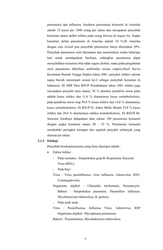 pneumonia dan influenza. Insidensi pneumonia komuniti di Amerika
      adalah 12 kasus per 1000 orang per tahun dan merupakan penyebab
      kematian utama akibat infeksi pada orang dewasa di negara itu. Angka
      kematian akibat pneumonia di Amerika adalah 10 %.Di Amerika
      dengan cara invasif pun penyebab pneumonia hanya ditemukan 50%.
      Penyebab pneumonia sulit ditemukan dan memerlukan waktu beberapa
      hari untuk mendapatkan hasilnya, sedangkan pneumonia dapat
      menyebabkan kematian bila tidak segera diobati, maka pada pengobatan
      awal pneumonia diberikan antibiotika secara empiris.Hasil Survei
      Kesehatan Rumah Tangga Depkes tahun 2001, penyakit infeksi saluran
      napas bawah menempati urutan ke-2 sebagai penyebab kematian di
      Indonesia. Di SMF Paru RSUP Persahabatan tahun 2001 infeksi juga
      merupakan penyakit paru utama, 58 % diantara penderita rawat jalan
      adalah kasus infeksi dan 11,6 % diantaranya kasus nontuberkulosis,
      pada penderita rawat inap 58,8 % kasus infeksi dan 14,6 % diantaranya
      kasus nontuberkulosis. Di RSUP H. Adam Malik Medan 53,8 % kasus
      infeksi dan 28,6 % diantaranya infeksi nontuberkulosis. Di RSUD Dr.
      Soetomo Surabaya didapatkan data sekitar 180 pneumonia komuniti
      dengan angka kematian antara 20 - 35 %. Pneumonia komuniti
      menduduki peringkat keempat dan sepuluh penyakit terbanyak yang
      dirawat per tahun.
2.1.3 Etiologi
      Penyebab bronkopneumonia yang biasa dijumpai adalah :
      •   Faktor Infeksi
          -   Pada neonatus : Streptokokus grup B, Respiratory Sincytial
              Virus (RSV).
          -   Pada bayi :
          Virus : Virus parainfluensa, virus influenza, Adenovirus, RSV,
              Cytomegalovirus.
          Organisme     atipikal   :       Chlamidia    trachomatis,   Pneumocytis.
              Bakteri : Streptokokus pneumoni, Haemofilus influenza,
              Mycobacterium tuberculosa, B. pertusis.
          -   Pada anak-anak :
          Virus   :   Parainfluensa,        Influensa   Virus,   Adenovirus,   RSP
              Organisme atipikal : Mycoplasma pneumonia
          Bakteri : Pneumokokus, Mycobakterium tuberculosa.




                                       5
 