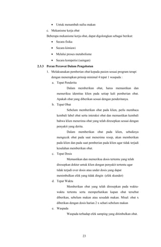 •   Untuk menambah nafsu makan
      c. Mekanisme kerja obat
      Beberapa mekanisme kerja obat, dapat digolongkan sebagai berikut:
         •   Secara fisika
         •   Secara kimiawi
         •   Melalui proses metabolisme
         •   Secara kompetisi (saingan)
2.3.3 Peran Perawat Dalam Pengobatan
      1. Melaksanakan pemberian obat kepada pasien sesuai program terapi
         dengan menerapkan prinsip minimal 4 tepat 1 waspada :
          a. Tepat Penderita
                     Dalam memberikan obat, harus memastikan dan
             memeriksa identitas klien pada setiap kali pemberian obat.
             Apakah obat yang diberikan sesuai dengan penderitanya.
          b. Tepat Obat
                     Sebelum memberikan obat pada klien, perlu membaca
             kembali label obat serta interaksi obat dan memastikan kembali
             bahwa klien menerima obat yang telah diresepkan sesuai dengan
             penyakit yang derita.
                     Dalam     memberikan    obat   pada    klien,   sebaiknya
             mengecek obat pada saat menerima resep, akan memberikan
             pada klien dan pada saat pemberian pada klien agar tidak terjadi
             kesalahan memberikan obat.
          c. Tepat Dosis
                     Memastikan dan memeriksa dosis tertentu yang telah
             diresepkan dokter untuk klien dengan penyakit tertentu agar
             tidak terjadi over dosis atau under dosis yang dapat
             menimbulkan efek yang tidak dingin (efek skunder)
          d. Tepat Waktu
                     Memberikan obat yang telah diresepkan pada waktu-
             waktu tertentu serta memperhatikan kapan obat tersebut
             diberikan, sebelum makan atau sesudah makan. Misal: obat x
             diberikan dengan dosis harian 2 x sehari sebelum makan
          e. Waspada
                     Waspada terhadap efek samping yang ditimbulkan obat.




                                 23
 