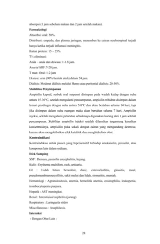 absorpsi (1 jam sebelum makan dan 2 jam setelah makan).
Farmakologi
Absorbsi: oral: 50%.
Distribusi: empedu, dan plasma jaringan; menembus ke cairan serebrospinal terjadi
hanya ketika terjadi inflamasi meningitis.
Ikatan protein: 15 – 25%
T½ eliminasi:
Anak – anak dan dewasa: 1-1.8 jam.
Anuria/ARF:7-20 jam.
T max: Oral: 1-2 jam
Eksresi: urin (90% bentuk utuh) dalam 24 jam.
Dialisis: Moderat diálisis melalui Hemo atau peritonial dialisis: 20-50%
Stabilitas Penyimpanan
Ampisilin kapsul, serbuk oral suspensi disimpan pada wadah kedap dengan suhu
antara 15-30°C, setelah mengalami pencampuran, ampisilin trihidrat disimpan dalam
lemari pendingin dengan suhu antara 2-8°C dan akan bertahan selama 14 hari, tapi
jika disimpan dalam suhu ruangan maka akan bertahan selama 7 hari. Ampisilin
injeksi, setelah mengalami pelarutan sebaiknaya digunakan kurang dari 1 jam setelah
pencampuran. Stabilitas ampisilin injeksi setelah dilarutkan tergantung kenaikan
konsentrasinya, ampisillin peka sekali dengan cairan yang mengandung dextrose,
karena akan mengakibatkan efek katalitik dan menghidrolisis obat.
Kontraindikasi
Kontraindikasi untuk pasien yang hipersensitif terhadap amoksisilin, penisilin, atau
komponen lain dalam sediaan.
Efek Samping
SSP : Demam, penisilin encephalitis, kejang.
Kulit : Erythema multifom, rash, urticaria.
GI    :   Lidah    hitam     berambut,     diare,   enterochollitis,   glossitis,   mual,
pseudomembranouscollitis, sakit mulut dan lidah, stomatitis, muntah.
Hematologi : Agranulositosis, anemia, hemolitik anemia, eosinophilia, leukopenia,
trombocytopenia purpura.
Hepatik : AST meningkat.
Renal : Interstisisal nephritin (jarang)
Respiratory : Laringuela stidor
Miscellaneous : Anaphilaxis.
Interaksi
- Dengan Obat Lain :



                                             28
 