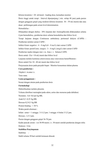 Klirens kreatinin < 20 ml/menit : loading dose, kemudian monitor
Dosis tinggi untuk terapi : Interval diperpanjang ( mis. setiap 48 jam) pada pasien
dengan gangguan ginjal yang moderat (klirens kreatinin 30 – 59 mL/menit) dan atau
dasar perhitungan pada serum level determination.
Hemodialisa :
Dilanjutkan dengan dialisa : 30% lanjutan dari Aminoglikosida dilaksanakan selama
4 jam hemodialisa.; pemberian dosis selama hemodialisa dan follow level.
Terapi lanjutan dengan Continuous ambulatory peritoneal dialysis (CAPD) :
Pemberian melalui cairan CAPD :
Infeksi Gram–negative : 4 – 8 mg/L(4 – 8 mc/L) dari cairan CAPD
Infeksi Gram–positif (mis. siergis) : 3 – 4 mg/L (mcg/L) dari cairan CAPD
Pemberian injeksi dengan rute i. m. Atau i. v. Selama CAPD.
Dosis untuk Clcr <10 mL/menit dan follow level
Lanjutan melalui kontinius arterovenous atau venovenous hemofiltration :
Dosis untuk Clcr 10 - 40 mL/menit dan follow level
Penyesuaian dosis pada penyakit hepar : Monitor konsentrasi dalam plasma
Cara pemberian :
1Injeksi i. m.atau i.v.
Tetes mata
Lama penggunaan :
Sesuai dengan aturan pada pemberian dosis
Farmakologi
Didistribusikan melalui plesenta
Volume distribusi meningkat pada odem, asites dan menurun pada dehidrasi.
Neonatus : 0,4- 0,6 per kg BB,
Anak 0,3 -0,35 /kg BB.
Dewasa 0,2-0,3 /kg BB
Protein binding : < 30 %
Waktu paruh eliminasi :
Infant : umur < 1 minggu 3-11,5 jam. 1 minggu -6 bulan 3-3,5 jam.
Dewasa ; 1,5-3 jam.
Pasien dengan gangguan ginjal 36-70 jam
Kadar puncak serum : i.m 30-90 menit; i.v. 30 menit setelah pemberian dengan infus
Ekskresi : Urin
Stabilitas Penyimpanan
Stabilitas   :
Stabil selama 30 hari setelah kemasan ditusuk



                                        32
 