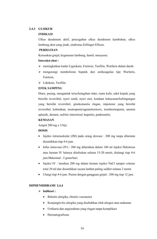 2.4.3   ULSIKUR
        INDIKASI
        Ulkus duodenum aktif, pencegahan ulkus duodenum kambuhan, ulkus
        lambung akut yang jinak, sindroma Zollinger-Ellison.
        PERHATIAN
        Kerusakan ginjal, keganasan lambung, hamil, menyusui.
        Interaksi obat :
         meningkatkan kadar Lignokain, Fenitoin, Teofilin, Warfarin dalam darah.
         mengurangi metabolisme hepatik dari antikoagulan tipe Warfarin,
            Fenitoin,
         Lidokain, Teofilin.
        EFEK SAMPING
        Diare, pusing, mengantuk terus/ketagihan tidur, ruam kulit, sakit kepala yang
        bersifat reversibel, nyeri sendi, nyeri otot, keadaan kekacauan/kebingungan
        yang bersifat reversibel, ginekomastia ringan, impotensi yang bersifat
        reversibel, kebotakan, neutropenia/agranulositosis, trombositopenia, anemia
        aplastik, demam, nefritis interstisial, hepatitis, pankreatitis.
        KEMASAN
        Ampul 200 mg x 5 biji.
        DOSIS
        •   Injeksi intramuskular (IM) pada orang dewasa : 200 mg tanpa dilarutan
            disuntikkan tiap 4-6 jam.
        •   Infus intravena (IV) : 200 mg dilarutkan dalam 100 ml injeksi Dekstrosa
            atau larutan IV lainnya diinfuskan selama 15-20 menit, diulangi tiap 4-6
            jam.Maksimal : 2 gram/hari.
        •   Injeksi IV : larutkan 200 mg dalam larutan injeksi NaCl sampai volume
            total 20 ml dan disuntikkan secara lambat paling sedikit selama 2 menit.
        •   Ulangi tiap 4-6 jam. Pasien dengan gangguan ginjal : 200 mg tiap 12 jam.


DIPHENHIDRAMI 2.4.4
         Indikasi :
            •   Rhinitis alergika, rhinitis vasomotor
            •   Konjungtivitis alergika yang disebabkan oleh alergen atau makanan
            •   Urtikaria dan angioedema yang ringan tanpa komplikasi
            •   Dermatografisme



                                             34
 