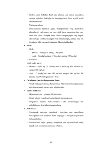 •   Reaksi alergi terhadap darah atau plasma, dan reaksi anafilaksis,
       sebagai tambahan dari epinefrin dan pengobatan dasar, setelah gejala
       akut telah diatasi
   •   Mabuk perjalanan
   •   Parkinsonisme (termasuk gejala ekstrapiramidal yang diakibatkan
       obat-obatan) pada orang tua yang tidak dapat menerima obat yang
       lebih kuat, serta kelompok umur lainnya dengan gejala yang ringan,
       atau sebagai kombinasi dengan obat antikolinergik, sentral, atau bila
       terapi oral tidak memungkinkan atau dikontraindikasikan.
 Dosis :
   •   Oral :
       -    Dewasa : 50 mg atau 20 mg, 3-4x sehari
       -    Anak : 5 mg/kg/hari atau 150 mg/hari, sampai 300 mg/hari
   •   Parenteral :
   Untuk reaksi alergi :
   •   Dewasa : 10-50 mg IM (dalam) atau IV (100 mg, bila dibutuhkan),
       sampai 400 mg/hari
   •   Anak : 5 mg/kg/hari atau 150 mg/hari, sampai 300 mg/hari, IM
       (dalam) atau IV, terbagi dalam 4 dosis
 Cara Pemberian dan Penyesuaian Dosis :
   •   Untuk mabuk perjalanan, obat diberikan 30 menit sebelum perjalanan,
       diberikan sesudah makan, serta sebelum tidur.
 Kontra Indikasi :
   •   Hipersensitivitas : terhadap difenhidramin
   •   Gejala saluran pernafasan bagian bawah, termasuk asma
   •   Pengobatan bersama MAO-inhibitor : efek antikolinergik dari
       difenhidramin diperhebat adau diperlama.
 Perhatian :
   •   Mengantuk, gangguan koordinasi : pekerjaan yang memerlukan
       kewaspadaan dan ketelitian dapat terganggu : peringatkan penderita
       terhadap hal ini.
   •   Penderita usia lanjut : pusing, mengantuk, dan hipotensi lebih sering
       terjadi pada penderita diatas umur 60 tahun.




                                 35
 