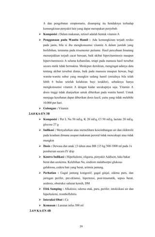 A dan pengobatan simptomatis, disamping itu hendaknya terhadap
         kemungkinan penyakit lain yang dapat merupakan penyebab.
       Komposisi : Dalam makanan, retinol adalah bentuk vitamin A
       Penggunaan pada Wanita Hamil : Ada kemungkinan terjadi resiko
         pada janin, bila si ibu mengkonsumsi vitamin A dalam jumlah yang
         berlebihan, terutama pada trisemester pertama. Hasil percobaan binatang
         menunjukkan terjadi cacat bawaan, baik akibat hipovitaminosis maupun
         hipervitaminosis A selama kehamilan, tetapi pada manusia hasil tersebut
         secara statik tidak bermakna. Meskipun demikian, mengingat adanya data
         tentang akibat tersebut diatas, baik pada manusia maupun hewan, bagi
         wanita-wanita subur yang mungkin sedang hamil (misalnya bila telah
         lebih 6 bulan setelah kelahiran bayi terakhir), sebaiknya hanya
         mengkonsumsi vitamin A dengan kadar secukupnya saja. Vitamin A
         dosis tinggi tidak dianjurkan untuk diberikan pada wanita hamil. Untuk
         menjaga kesehatan dapat diberikan dosis kecil, yaitu yang tidak melebihi
         10.000 per hari.
       Golongan : Vitamin
2.4.8 KA-EN 3B
       Komposisi : Per L Na 50 mEq, K 20 mEq, Cl 50 mEq, lactate 20 mEq,
         glocose 27 g
       Indikasi : Menyalurkan atau memelihara keseimbangan air dan elektrolit
         pada keadaan dimana asupan makanan peroral tidak mencukupi atau tidak
         mungkin
       Dosis : Dewasa dan anak ≥3 tahun atau BB ≥15 kg 500-1000 ml pada 1x
         pemberian secara IV drip
       Kontra Indikasi : Hiperkalemi, oliguria, penyakit Addison, luka bakar
         berat dan azotemia. Kelebihan Na, sindrom malabsorpsi glukosa-
         galaktosa, cedera hati yang berat, aritmia jantung.
       Perhatian : Gagal jantung kongestif, gagal ginjal, edema paru, dan
         jaringan perifer, pre-eklamsi, hipertensi, post-traumatik, sepsis berat,
         asidosis, obstruksi saluran kemih, DM
       Efek Samping : Alkalosis; odema otak, paru, perifer; intoksikasi air dan
         hiperkalemi, tromboflebitis
       Interaksi Obat : Ca
       Kemasan : Larutan infus 500 ml
2.4.9 KA-EN 4B




                                       39
 
