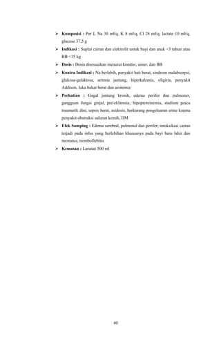  Komposisi : Per L Na 30 mEq, K 8 mEq, Cl 28 mEq, lactate 10 mEq,
   glucose 37,5 g
 Indikasi : Suplai cairan dan elektrolit untuk bayi dan anak <3 tahun atau
   BB <15 kg
 Dosis : Dosis disesuaikan menurut kondisi, umur, dan BB
 Kontra Indikasi : Na berlebih, penyakit hati berat, sindrom malabsorpsi,
   glukosa-galaktosa, aritmia jantung, hiperkalemia, oligiria, penyakit
   Addison, luka bakar berat dan azotemia
 Perhatian : Gagal jantung kronik, edema perifer dan pulmoner,
   gangguan fungsi ginjal, pre-eklamsia, hipoproteinemia, stadium pasca
   traumatik dini, sepsis berat, asidosis, berkurang pengeluaran urine karena
   penyakit obstruksi saluran kemih, DM
 Efek Samping : Edema serebral, pulmonal dan perifer; intoksikasi cairan
   terjadi pada infus yang berlebihan khususnya pada bayi baru lahir dan
   neonatus; tromboflebitis
 Kemasan : Larutan 500 ml




                                40
 