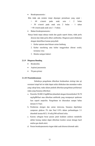 •   Bronkopneumonia :
      Bila tidak ada retraksi tetapi dijumpai pernafasan yang cepat :
          >     60       x/menit      pada        anak    usia    <       2       bulan
          >    50    x/menit    pada       anak    usia   2   bulan   –       1   tahun
          > 40 x/menit pada anak usia 1 - 5 tahun.
      •   Bukan bronkopenumonia :
      Hanya batuk tanpa adanya tanda dan gejala seperti diatas, tidak perlu
          dirawat dan tidak perlu diberi antibiotika. Diagnosis pasti dilakukan
          dengan identifikasi kuman penyebab:
          1. Kultur sputum atau bilasan cairan lambung
          2. Kultur nasofaring atau kultur tenggorokan (throat swab),
              terutama virus
          3. Deteksi antigen bakteri


2.1.9 Diagnosa Banding
      •   Bronkiolitis
      •   Aspirasi pneumonia
      •   Tb paru primer


2.1.10 Penatalaksanaan
               Sebaiknya pengobatan diberikan berdasarkan etiologi dan uji
      resistensi tetapi hal ini tidak dapat selalu dilakukan dan memakan waktu
      yang cukup lama, maka dalam praktek diberikan pengobatan polifarmasi
      maka yang biasanya diberikan:
      a. Penisilin 50.000 U/kgBB/hari,ditambah dengan kloramfenikol 50-70
          mg/kgBB/hari atau diberikan antibiotik yang mempunyai spektrum
          luas seperti ampisilin. Pengobatan ini diteruskan sampai bebas
          demam 4-5 hari.
      b. Pemberian oksigen dan cairan intravena, biasanya diperlukan
          campuran glukose 5% dan Nacl 0.9% dalam perbandingan 3:1
          ditambah larutan KCL 10 mEq/500 ml/botol infus.
      c. Karena sebagian besar pasien jatuh kedalam asidosis metabolik
          akibat kurang makan dapat diberikan koreksi sesuai denagn hasil
          analisa gas darah arteri.
      d. Pasien bronkopnemonia ringan tidak usah dirawat dirumah sakit.




                                      11
 
