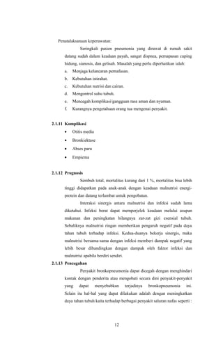 Penatalaksanaan keperawatan:
               Seringkali pasien pneumonia yang dirawat di rumah sakit
      datang sudah dalam keadaan payah, sangat dispnea, pernapasan cuping
      hidung, sianosis, dan gelisah. Masalah yang perlu diperhatikan ialah:
      a.   Menjaga kelancaran pernafasan.
      b.   Kebutuhan istirahat.
      c.   Kebutuhan nutrisi dan cairan.
      d.   Mengontrol suhu tubuh.
      e.   Mencegah komplikasi/gangguan rasa aman dan nyaman.
      f.   Kurangnya pengetahuan orang tua mengenai penyakit.


2.1.11 Komplikasi
      •    Otitis media
      •    Bronkiektase
      •    Abses paru
      •    Empiema


2.1.12 Prognosis
               Sembuh total, mortalitas kurang dari 1 %, mortalitas bisa lebih
      tinggi didapatkan pada anak-anak dengan keadaan malnutrisi energi-
      protein dan datang terlambat untuk pengobatan.
               Interaksi sinergis antara malnutrisi dan infeksi sudah lama
      diketahui. Infeksi berat dapat memperjelek keadaan melalui asupan
      makanan dan peningkatan hilangnya zat-zat gizi esensial tubuh.
      Sebaliknya malnutrisi ringan memberikan pengaruh negatif pada daya
      tahan tubuh terhadap infeksi. Kedua-duanya bekerja sinergis, maka
      malnutrisi bersama-sama dengan infeksi memberi dampak negatif yang
      lebih besar dibandingkan dengan dampak oleh faktor infeksi dan
      malnutrisi apabila berdiri sendiri.
2.1.13 Pencegahan
               Penyakit bronkopneumonia dapat dicegah dengan menghindari
      kontak dengan penderita atau mengobati secara dini penyakit-penyakit
      yang    dapat       menyebabkan       terjadinya   bronkopneumonia      ini.
      Selain itu hal-hal yang dapat dilakukan adalah dengan meningkatkan
      daya tahan tubuh kaita terhadap berbagai penyakit saluran nafas seperti :




                                    12
 