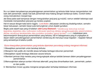 Namun dalam kenyataannya penyelenggaraan pemerintahan yg terbuka tidak hanya menyandarkan niat
baik oleh pemerintah, sebab niat baik pemerintah bisa hialang dengan berlalunya waktu. Contoh ketika
orang mencalonkon menjadi kep-
ala Desa pada saat kampanye dengan mengutarakan janji-janji yg muluk2, namun setelah beberapa saat
merekatak mempedulikan janji-janji yg mereka ucapkan.
Hal ini sesuai dengan kata baron inggris : Lord Acton ,kekuasaan cenderung disalahgunakan, semakin
besar kekuasaan, semakin besar pula kemungkinan untuk disalah gunakan.
Begitu pula seperti apa yang di katakan oleh Larry Diamond : “cenderung menutup-nutupi
kegiatan-kegiatan dan informasi-informasi penting dalam penyelenggaraan pemerintahan
dalam selubung kerahasiaan dan prosedur-prosedur yang buram” namunkebebasan pers
belummenjamin terwujudnya pemerintahan yang terbuka, hal ini sebagaimana yang di ungkapkan di
depan dalam penyelenggaraan pemerintahan cenderung utk menutup-nutupi kegiatan – kegiatan faktual
yang semestinya di ketahui publik.
Guna mewujudkan pemerintahan yang terbuka diperlukan perundang-undang mengenai informasi.
1.Mewajibkan pemerintah untuk bersikap terbuka
2.Menjamin hak publik utk memiliki akses terhadap berbagai dokumen pemerintah
3.Mewajibkan rapat2 lembaga dilakukan secara terbuka
4.Memberi jaminan thdp mereka yang mengungkapak adanya ketidak beresan dalam penyelenggaraan
pemerintahan.
5.Memungkinkan adanya sumber informasi alternatif, yang bisa dimanfaatkan baik , pemerintah, parlem
en dan publik.
6. Memberikan rincian yg jelas mengenai pengecualian terhadap kebebasan informasi.
 