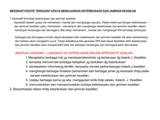 BERSIKAP POSITIF TERHADAP UPAYA MEWUJUDKAN KETERBUKAAN DAN JAMINAN KEADILAN
1.Apresiatif terhadap keterbukaan dan jaminan keadilan.
Apresiatif adalah upaya utk memahami, menilai dan menghargai sesuatu. Dalam katannya dengan keterbukaan –
dan jaminan keadilan yaitu: memahami , memahami dan menghargai keterbukaan dan jaminan keadilan dalam
kehidupan berbangsa dan bernegara. Bila sikap memahami , menilai dan menghargai WN terhadap kehidupan
berbagsa dan bernegara rendah dapat dipastikan iklim keterbukaan dan jaminan keadilan tdk akan berkembang
dan bahkan akan mengalami surut. Tetapi sebaliknya bila apresiasi WN baik dapat dpastikan iklim keterbukaan
dan jaminan keadilan akan menjadi lebih baik dan kehidpan berbangsa dan bernegara lebih demokratis.
ADAPUN LANGKAH – LANGKAH YG DIPERLUKAN DALAM APRESIATIF ADALAH :
1.Mengetahui berbagai hal yg mendasar/elementer yg berkenaan dg keterb.J. Keadilan
2. bersedia mencermati berbagai kebijakan yg berkaitan dg keterbukaan
3. berdasarkan informasiyg dimiliki, berusaha menilai perkembangan keterb.J.keadilan
4. menghargai berbagai tindakan pemerintah dan berbagai pihak yg konsisten thdp pelak-
sanaan keterbukaan dan jaminan keadilan.
5. melalui berbagai sarna yg ada, mengajukan kritik thdp pelaks. Keterb. J. Keadilan.
6. menumbuhkan dan mempromosikan budaya keterbukaan dan jaminan keadilan.
2. Berpartisipasi dalam khdp keterbukaan dan jaminan keadilan.
 